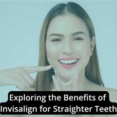 Exploring the Benefits of Invisalign for Straighter Teeth